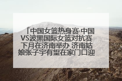 中国女篮热身赛·中国VS波黑国际女篮对抗赛下月在济南举办 济南姑娘张子宇有望在家门口迎来国家队首秀