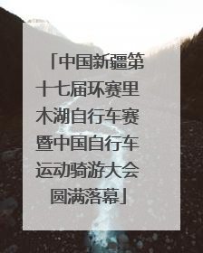 中国新疆第十七届环赛里木湖自行车赛暨中国自行车运动骑游大会圆满落幕