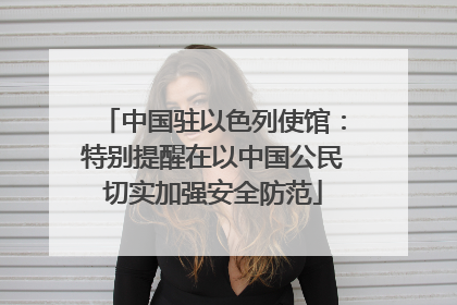 中国驻以色列使馆：特别提醒在以中国公民切实加强安全防范