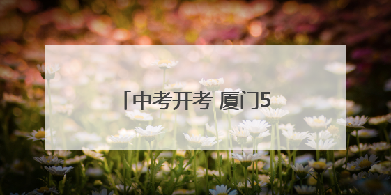 中考开考 厦门5.02万人参加