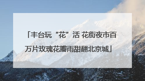 丰台玩“花”活 花街夜市百万片玫瑰花瓣雨甜翻北京城