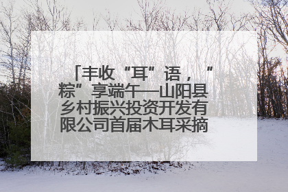 丰收“耳”语，“粽”享端午—山阳县乡村振兴投资开发有限公司首届木耳采摘活动盛大启幕