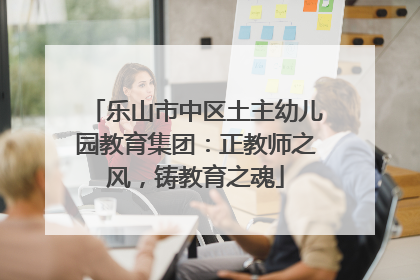 乐山市中区土主幼儿园教育集团：正教师之风，铸教育之魂
