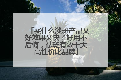买什么淡斑产品又好效果又快？好用不后悔，祛斑有效十大高性价比品牌