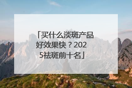 买什么淡斑产品好效果快？2025祛斑前十名