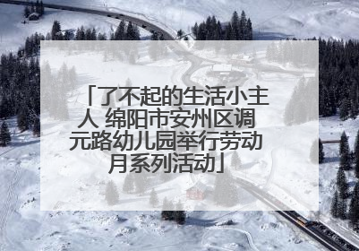 了不起的生活小主人 绵阳市安州区调元路幼儿园举行劳动月系列活动