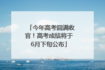 今年高考圆满收官！高考成绩将于6月下旬公布