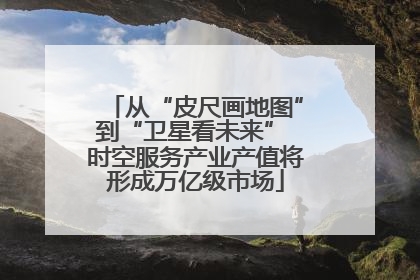 从“皮尺画地图”到“卫星看未来” 时空服务产业产值将形成万亿级市场