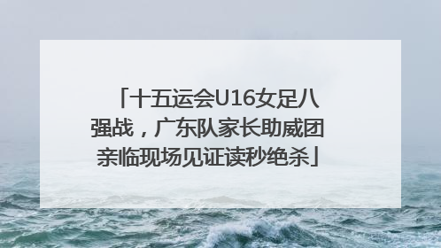 十五运会U16女足八强战，广东队家长助威团亲临现场见证读秒绝杀