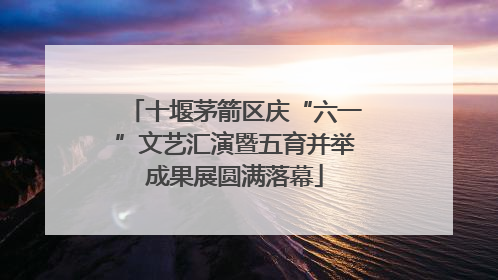 十堰茅箭区庆“六一”文艺汇演暨五育并举成果展圆满落幕