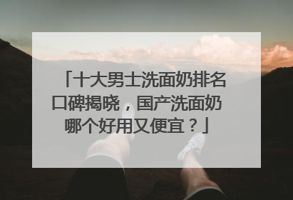 十大男士洗面奶排名口碑揭晓，国产洗面奶哪个好用又便宜？