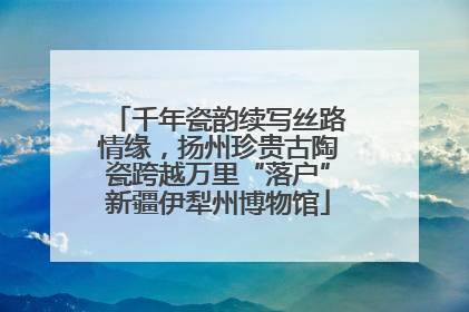 千年瓷韵续写丝路情缘，扬州珍贵古陶瓷跨越万里“落户”新疆伊犁州博物馆