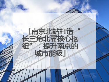 南京北站打造“长三角北翼核心枢纽”：提升南京的城市能级