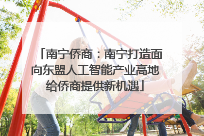 南宁侨商：南宁打造面向东盟人工智能产业高地给侨商提供新机遇