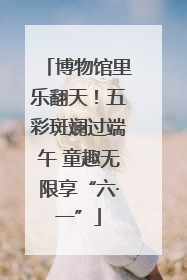 博物馆里乐翻天！五彩斑斓过端午 童趣无限享“六·一”