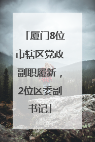 厦门8位市辖区党政副职履新，2位区委副书记