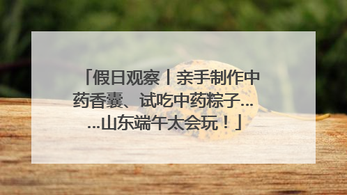假日观察丨亲手制作中药香囊、试吃中药粽子……山东端午太会玩！