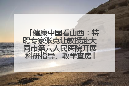 健康中国看山西：特聘专家张克让教授赴大同市第六人民医院开展科研指导、教学查房