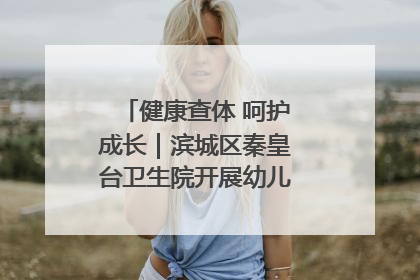 健康查体 呵护成长｜滨城区秦皇台卫生院开展幼儿园儿童健康体检