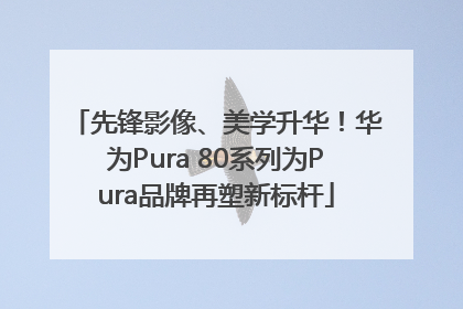 先锋影像、美学升华！华为Pura 80系列为Pura品牌再塑新标杆