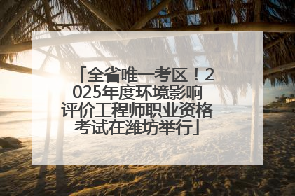 全省唯一考区！2025年度环境影响评价工程师职业资格考试在潍坊举行