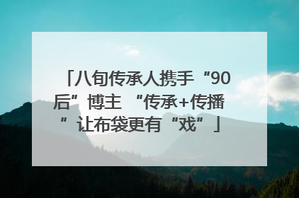 八旬传承人携手“90后”博主 “传承+传播”让布袋更有“戏”