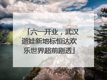 六一开业，武汉遛娃新地标恒达欢乐世界超前剧透