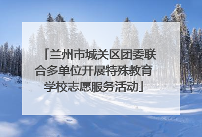 兰州市城关区团委联合多单位开展特殊教育学校志愿服务活动