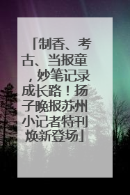 制香、考古、当报童，妙笔记录成长路！扬子晚报苏州小记者特刊焕新登场