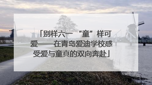 别样六一 “童”样可爱——在青岛爱迪学校感受爱与童真的双向奔赴