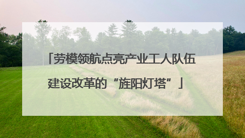 劳模领航点亮产业工人队伍建设改革的“旌阳灯塔”