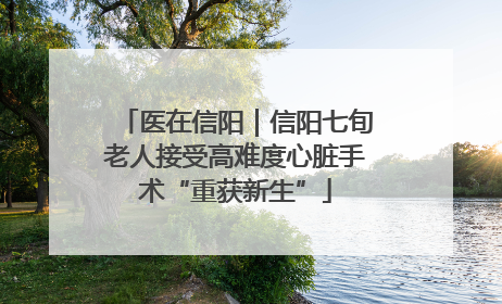 医在信阳｜信阳七旬老人接受高难度心脏手术“重获新生”