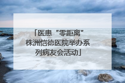 医患“零距离” 株洲恺德医院举办系列病友会活动