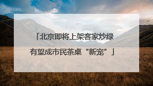 北京即将上架客家炒绿 有望成市民茶桌“新宠”