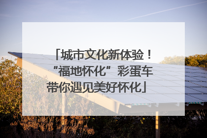城市文化新体验！“福地怀化”彩蛋车带你遇见美好怀化