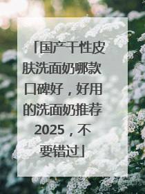 国产干性皮肤洗面奶哪款口碑好，好用的洗面奶推荐2025，不要错过