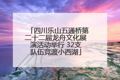 四川乐山五通桥第二十二届龙舟文化展演活动举行 32支队伍竞渡小西湖