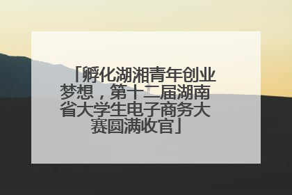 孵化湖湘青年创业梦想，第十二届湖南省大学生电子商务大赛圆满收官