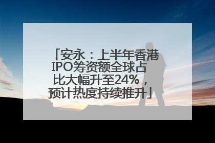 安永：上半年香港IPO筹资额全球占比大幅升至24%，预计热度持续推升
