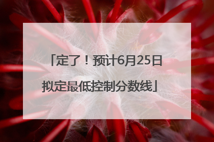 定了！预计6月25日拟定最低控制分数线
