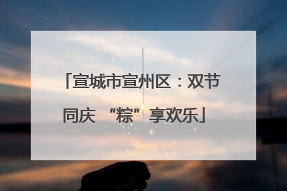 宣城市宣州区：双节同庆 “粽”享欢乐
