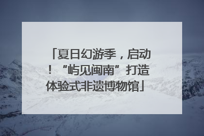 夏日幻游季，启动！“屿见闽南”打造体验式非遗博物馆