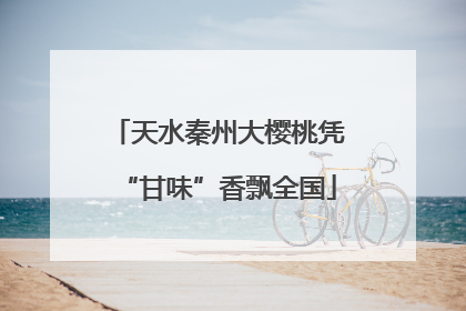天水秦州大樱桃凭“甘味”香飘全国