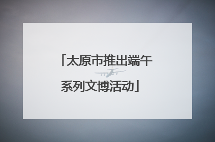 太原市推出端午系列文博活动