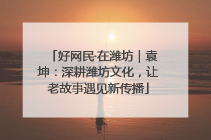 好网民·在潍坊｜袁坤：深耕潍坊文化，让老故事遇见新传播