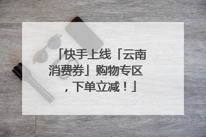 快手上线「云南消费券」购物专区，下单立减！