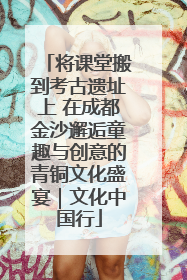 将课堂搬到考古遗址上 在成都金沙邂逅童趣与创意的青铜文化盛宴｜文化中国行