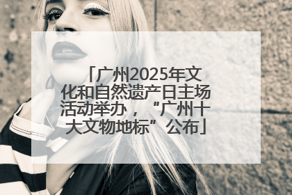 广州2025年文化和自然遗产日主场活动举办，“广州十大文物地标”公布