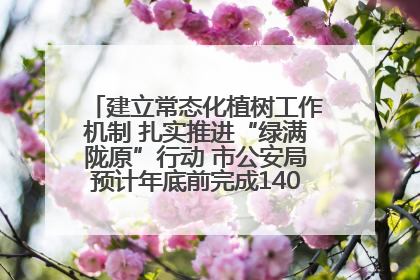建立常态化植树工作机制 扎实推进“绿满陇原”行动 市公安局预计年底前完成1402亩绿化任务