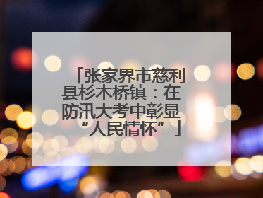 张家界市慈利县杉木桥镇：在防汛大考中彰显“人民情怀”